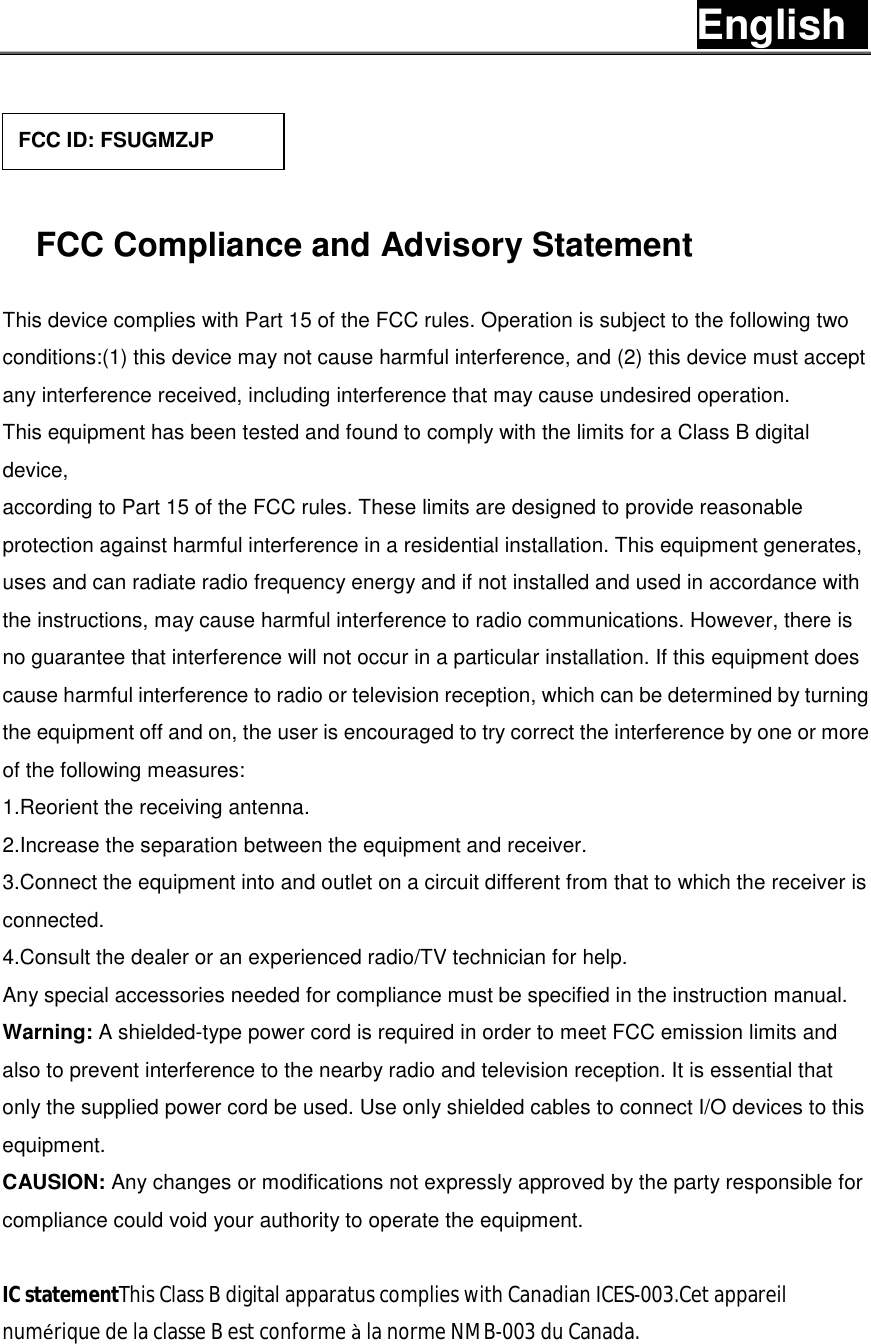 English     FCC Compliance and Advisory Statement This device complies with Part 15 of the FCC rules. Operation is subject to the following two conditions:(1) this device may not cause harmful interference, and (2) this device must accept any interference received, including interference that may cause undesired operation. This equipment has been tested and found to comply with the limits for a Class B digital device, according to Part 15 of the FCC rules. These limits are designed to provide reasonable protection against harmful interference in a residential installation. This equipment generates, uses and can radiate radio frequency energy and if not installed and used in accordance with the instructions, may cause harmful interference to radio communications. However, there is no guarantee that interference will not occur in a particular installation. If this equipment does cause harmful interference to radio or television reception, which can be determined by turning the equipment off and on, the user is encouraged to try correct the interference by one or more of the following measures: 1.Reorient the receiving antenna. 2.Increase the separation between the equipment and receiver. 3.Connect the equipment into and outlet on a circuit different from that to which the receiver is connected. 4.Consult the dealer or an experienced radio/TV technician for help. Any special accessories needed for compliance must be specified in the instruction manual. Warning: A shielded-type power cord is required in order to meet FCC emission limits and also to prevent interference to the nearby radio and television reception. It is essential that only the supplied power cord be used. Use only shielded cables to connect I/O devices to this equipment. CAUSION: Any changes or modifications not expressly approved by the party responsible for compliance could void your authority to operate the equipment.  IC statementThis Class B digital apparatus complies with Canadian ICES-003.Cet appareil numérique de la classe B est conforme à la norme NMB-003 du Canada.  FCC ID: FSUGMZJP 