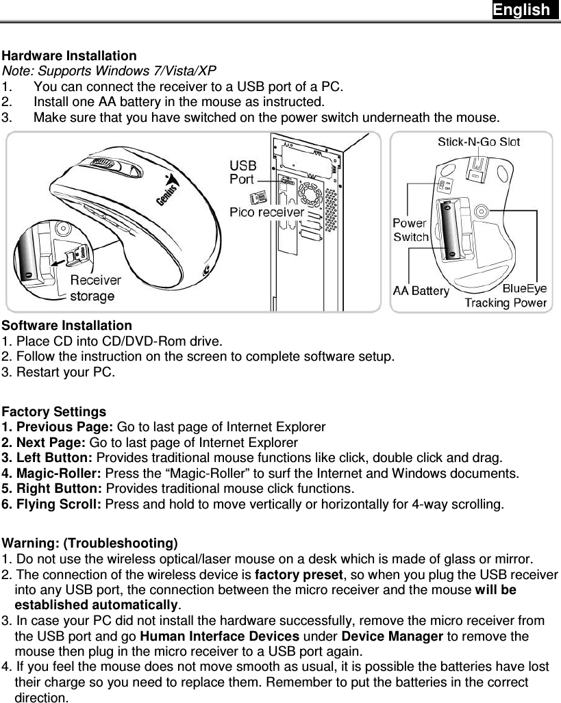 English    Hardware Installation Note: Supports Windows 7/Vista/XP 1.  You can connect the receiver to a USB port of a PC. 2.  Install one AA battery in the mouse as instructed. 3.  Make sure that you have switched on the power switch underneath the mouse.  Software Installation   1. Place CD into CD/DVD-Rom drive. 2. Follow the instruction on the screen to complete software setup. 3. Restart your PC.  Factory Settings 1. Previous Page: Go to last page of Internet Explorer 2. Next Page: Go to last page of Internet Explorer 3. Left Button: Provides traditional mouse functions like click, double click and drag.  4. Magic-Roller: Press the “Magic-Roller” to surf the Internet and Windows documents.   5. Right Button: Provides traditional mouse click functions. 6. Flying Scroll: Press and hold to move vertically or horizontally for 4-way scrolling.  Warning: (Troubleshooting) 1. Do not use the wireless optical/laser mouse on a desk which is made of glass or mirror.   2. The connection of the wireless device is factory preset, so when you plug the USB receiver into any USB port, the connection between the micro receiver and the mouse will be established automatically. 3. In case your PC did not install the hardware successfully, remove the micro receiver from the USB port and go Human Interface Devices under Device Manager to remove the mouse then plug in the micro receiver to a USB port again. 4. If you feel the mouse does not move smooth as usual, it is possible the batteries have lost their charge so you need to replace them. Remember to put the batteries in the correct direction.            