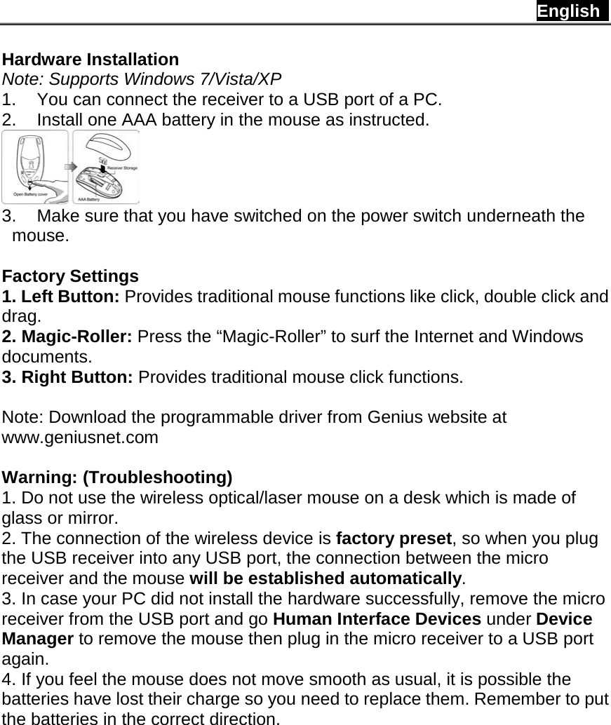 English   Hardware Installation Note: Supports Windows 7/Vista/XP 1. You can connect the receiver to a USB port of a PC. 2. Install one AAA battery in the mouse as instructed.  3. Make sure that you have switched on the power switch underneath the mouse.  Factory Settings 1. Left Button: Provides traditional mouse functions like click, double click and drag.  2. Magic-Roller: Press the “Magic-Roller” to surf the Internet and Windows documents.   3. Right Button: Provides traditional mouse click functions.  Note: Download the programmable driver from Genius website at www.geniusnet.com  Warning: (Troubleshooting) 1. Do not use the wireless optical/laser mouse on a desk which is made of glass or mirror.   2. The connection of the wireless device is factory preset, so when you plug the USB receiver into any USB port, the connection between the micro receiver and the mouse will be established automatically. 3. In case your PC did not install the hardware successfully, remove the micro receiver from the USB port and go Human Interface Devices under Device Manager to remove the mouse then plug in the micro receiver to a USB port again. 4. If you feel the mouse does not move smooth as usual, it is possible the batteries have lost their charge so you need to replace them. Remember to put the batteries in the correct direction.             