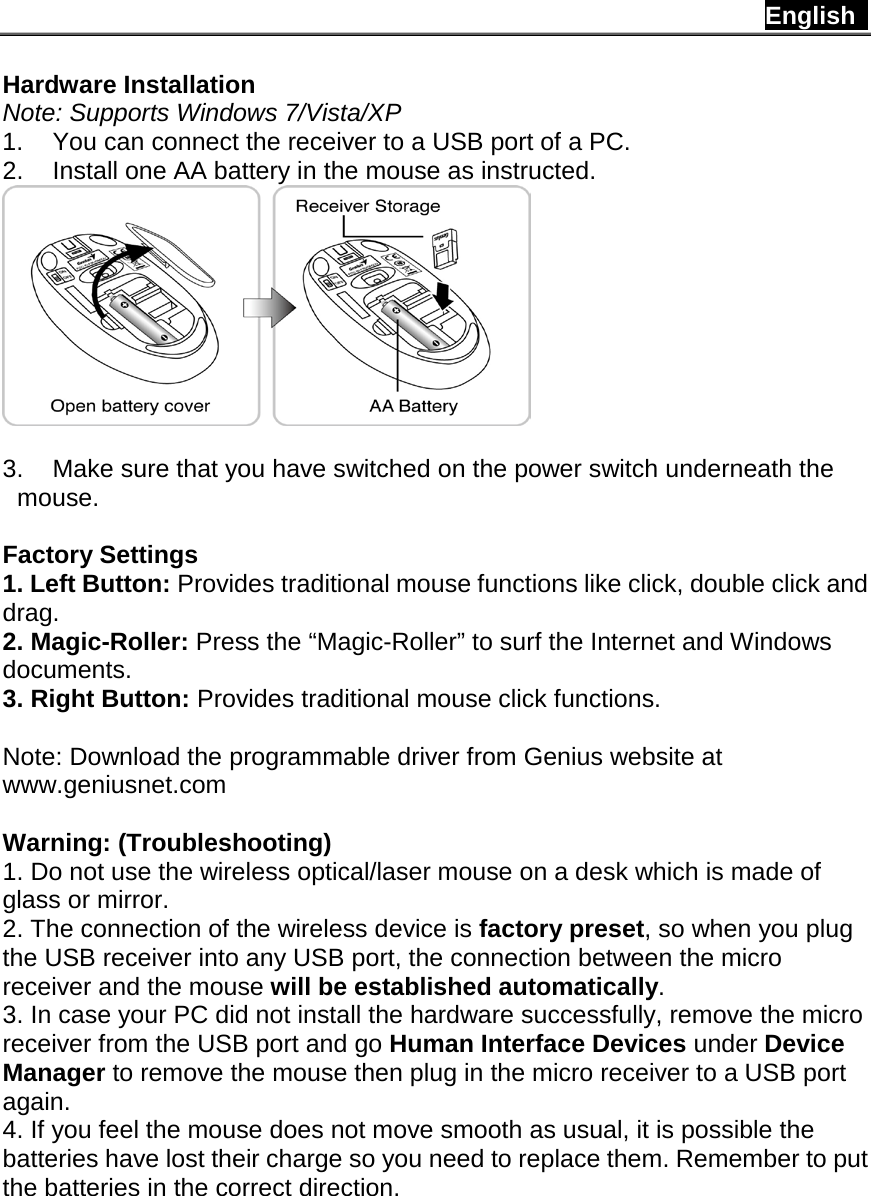 English   Hardware Installation Note: Supports Windows 7/Vista/XP 1. You can connect the receiver to a USB port of a PC. 2. Install one AA battery in the mouse as instructed.   3. Make sure that you have switched on the power switch underneath the mouse.  Factory Settings 1. Left Button: Provides traditional mouse functions like click, double click and drag. 2. Magic-Roller: Press the “Magic-Roller” to surf the Internet and Windows documents. 3. Right Button: Provides traditional mouse click functions.  Note: Download the programmable driver from Genius website at www.geniusnet.com  Warning: (Troubleshooting) 1. Do not use the wireless optical/laser mouse on a desk which is made of glass or mirror. 2. The connection of the wireless device is factory preset, so when you plug the USB receiver into any USB port, the connection between the micro receiver and the mouse will be established automatically. 3. In case your PC did not install the hardware successfully, remove the micro receiver from the USB port and go Human Interface Devices under Device Manager to remove the mouse then plug in the micro receiver to a USB port again. 4. If you feel the mouse does not move smooth as usual, it is possible the batteries have lost their charge so you need to replace them. Remember to put the batteries in the correct direction.         