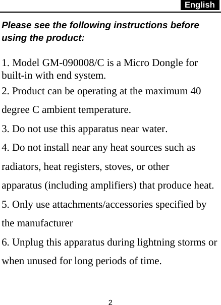 English   2 Please see the following instructions before using the product:  1. Model GM-090008/C is a Micro Dongle for built-in with end system. 2. Product can be operating at the maximum 40 degree C ambient temperature. 3. Do not use this apparatus near water. 4. Do not install near any heat sources such as radiators, heat registers, stoves, or other apparatus (including amplifiers) that produce heat. 5. Only use attachments/accessories specified by the manufacturer 6. Unplug this apparatus during lightning storms or when unused for long periods of time. 