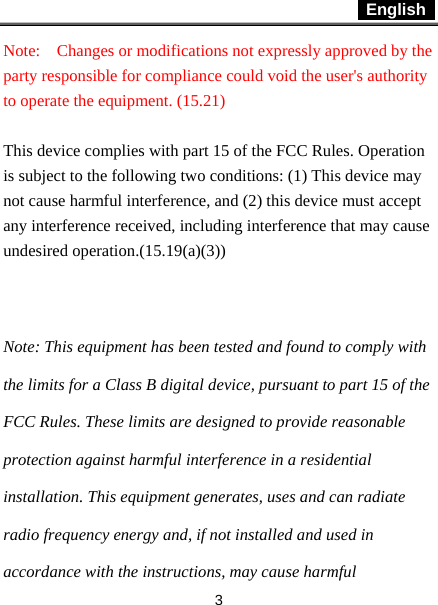  English   3 Note:  Changes or modifications not expressly approved by the party responsible for compliance could void the user&apos;s authority to operate the equipment. (15.21)    This device complies with part 15 of the FCC Rules. Operation is subject to the following two conditions: (1) This device may not cause harmful interference, and (2) this device must accept any interference received, including interference that may cause undesired operation.(15.19(a)(3))  Note: This equipment has been tested and found to comply with the limits for a Class B digital device, pursuant to part 15 of the FCC Rules. These limits are designed to provide reasonable protection against harmful interference in a residential installation. This equipment generates, uses and can radiate radio frequency energy and, if not installed and used in accordance with the instructions, may cause harmful 