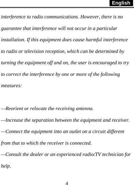 English   4 interference to radio communications. However, there is no guarantee that interference will not occur in a particular installation. If this equipment does cause harmful interference to radio or television reception, which can be determined by turning the equipment off and on, the user is encouraged to try to correct the interference by one or more of the following measures:  —Reorient or relocate the receiving antenna. —Increase the separation between the equipment and receiver. —Connect the equipment into an outlet on a circuit different from that to which the receiver is connected. —Consult the dealer or an experienced radio/TV technician for help. 