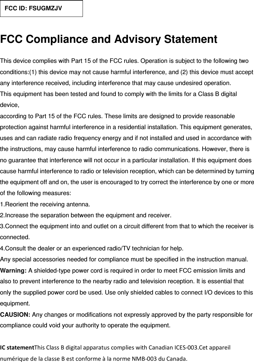  FCC Compliance and Advisory Statement This device complies with Part 15 of the FCC rules. Operation is subject to the following two conditions:(1) this device may not cause harmful interference, and (2) this device must accept any interference received, including interference that may cause undesired operation. This equipment has been tested and found to comply with the limits for a Class B digital device, according to Part 15 of the FCC rules. These limits are designed to provide reasonable protection against harmful interference in a residential installation. This equipment generates, uses and can radiate radio frequency energy and if not installed and used in accordance with the instructions, may cause harmful interference to radio communications. However, there is no guarantee that interference will not occur in a particular installation. If this equipment does cause harmful interference to radio or television reception, which can be determined by turning the equipment off and on, the user is encouraged to try correct the interference by one or more of the following measures: 1.Reorient the receiving antenna. 2.Increase the separation between the equipment and receiver. 3.Connect the equipment into and outlet on a circuit different from that to which the receiver is connected. 4.Consult the dealer or an experienced radio/TV technician for help. Any special accessories needed for compliance must be specified in the instruction manual. Warning: A shielded-type power cord is required in order to meet FCC emission limits and also to prevent interference to the nearby radio and television reception. It is essential that only the supplied power cord be used. Use only shielded cables to connect I/O devices to this equipment. CAUSION: Any changes or modifications not expressly approved by the party responsible for compliance could void your authority to operate the equipment.  IC statementThis Class B digital apparatus complies with Canadian ICES-003.Cet appareil numérique de la classe B est conforme à la norme NMB-003 du Canada. FCC ID: FSUGMZJV 