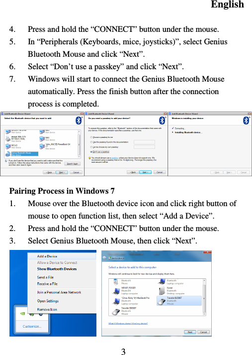 English  3  4. Press and hold the “CONNECT” button under the mouse. 5. In “Peripherals (Keyboards, mice, joysticks)”, select Genius Bluetooth Mouse and click “Next”. 6. Select “Don’t use a passkey” and click “Next”. 7. Windows will start to connect the Genius Bluetooth Mouse automatically. Press the finish button after the connection process is completed.       Pairing Process in Windows 7 1. Mouse over the Bluetooth device icon and click right button of mouse to open function list, then select “Add a Device”. 2. Press and hold the “CONNECT” button under the mouse. 3. Select Genius Bluetooth Mouse, then click “Next”.    