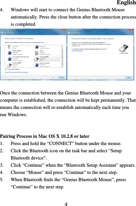 English  4 4. Windows will start to connect the Genius Bluetooth Mouse automatically. Press the close button after the connection process is completed.   Once the connection between the Genius Bluetooth Mouse and your computer is established, the connection will be kept permanently. That means the connection will re-establish automatically each time you run Windows.   Pairing Process in Mac OS X 10.2.8 or later 1. Press and hold the “CONNECT” button under the mouse. 2. Click the Bluetooth icon on the task bar and select “Setup Bluetooth device”. 3. Click “Continue” when the “Bluetooth Setup Assistant” appears. 4. Choose “Mouse” and press “Continue” to the next step. 5. When Bluetooth finds the “Genius Bluetooth Mouse”, press “Continue” to the next step. 
