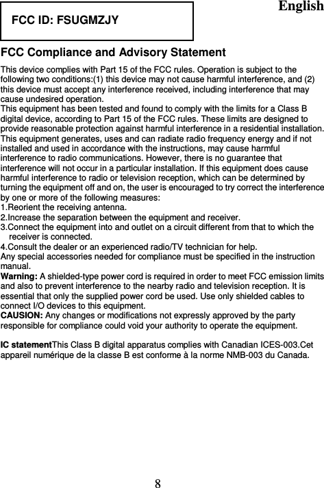 English  8  FCC Compliance and Advisory Statement This device complies with Part 15 of the FCC rules. Operation is subject to the following two conditions:(1) this device may not cause harmful interference, and (2) this device must accept any interference received, including interference that may cause undesired operation. This equipment has been tested and found to comply with the limits for a Class B digital device, according to Part 15 of the FCC rules. These limits are designed to provide reasonable protection against harmful interference in a residential installation. This equipment generates, uses and can radiate radio frequency energy and if not installed and used in accordance with the instructions, may cause harmful interference to radio communications. However, there is no guarantee that interference will not occur in a particular installation. If this equipment does cause harmful interference to radio or television reception, which can be determined by turning the equipment off and on, the user is encouraged to try correct the interference by one or more of the following measures: 1.Reorient the receiving antenna. 2.Increase the separation between the equipment and receiver. 3.Connect the equipment into and outlet on a circuit different from that to which the receiver is connected. 4.Consult the dealer or an experienced radio/TV technician for help. Any special accessories needed for compliance must be specified in the instruction manual. Warning: A shielded-type power cord is required in order to meet FCC emission limits and also to prevent interference to the nearby radio and television reception. It is essential that only the supplied power cord be used. Use only shielded cables to connect I/O devices to this equipment. CAUSION: Any changes or modifications not expressly approved by the party responsible for compliance could void your authority to operate the equipment.  IC statementThis Class B digital apparatus complies with Canadian ICES-003.Cet appareil numérique de la classe B est conforme à la norme NMB-003 du Canada.  FCC ID: FSUGMZJY 