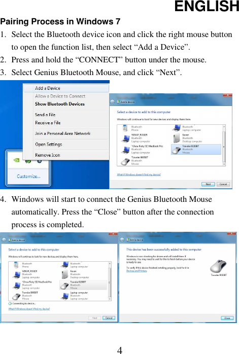 ENGLISH  4Pairing Process in Windows 7 1. Select the Bluetooth device icon and click the right mouse button to open the function list, then select “Add a Device”. 2. Press and hold the “CONNECT” button under the mouse. 3. Select Genius Bluetooth Mouse, and click “Next”.  4. Windows will start to connect the Genius Bluetooth Mouse automatically. Press the “Close” button after the connection process is completed.   