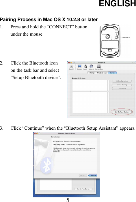 ENGLISH  5 Pairing Process in Mac OS X 10.2.8 or later 1. Press and hold the “CONNECT” button under the mouse.   2. Click the Bluetooth icon on the task bar and select “Setup Bluetooth device”.       3. Click “Continue” when the “Bluetooth Setup Assistant” appears.          