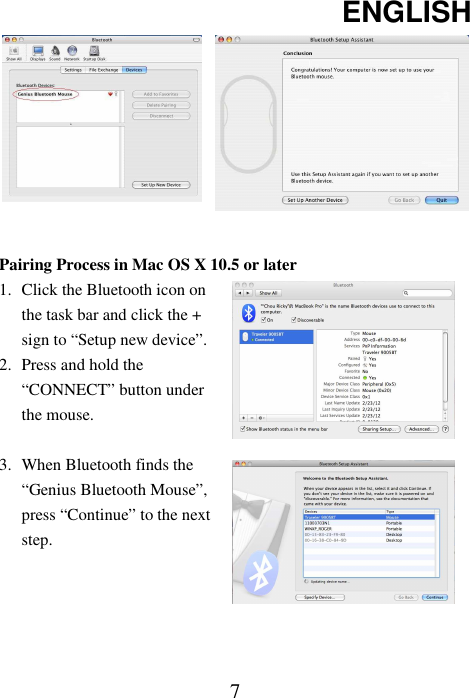 ENGLISH  7 Pairing Process in Mac OS X 10.5 or later 1. Click the Bluetooth icon on the task bar and click the + sign to “Setup new device”. 2. Press and hold the “CONNECT” button under the mouse.  3. When Bluetooth finds the “Genius Bluetooth Mouse”, press “Continue” to the next step.    