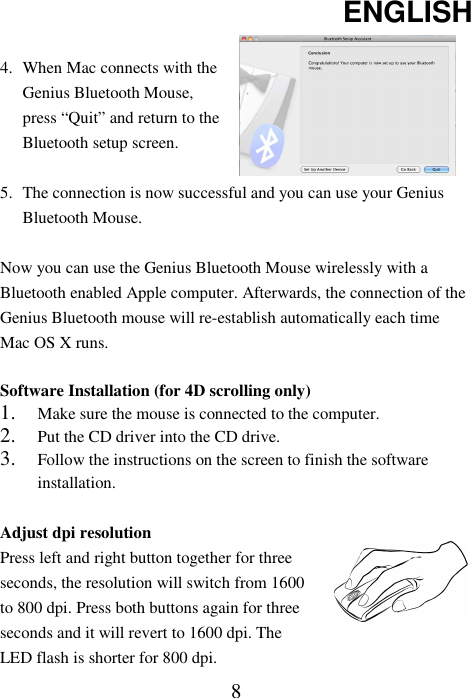 ENGLISH  8 4. When Mac connects with the Genius Bluetooth Mouse, press “Quit” and return to the Bluetooth setup screen.   5. The connection is now successful and you can use your Genius Bluetooth Mouse.  Now you can use the Genius Bluetooth Mouse wirelessly with a Bluetooth enabled Apple computer. Afterwards, the connection of the Genius Bluetooth mouse will re-establish automatically each time Mac OS X runs.  Software Installation (for 4D scrolling only) 1. Make sure the mouse is connected to the computer. 2. Put the CD driver into the CD drive. 3. Follow the instructions on the screen to finish the software installation.  Adjust dpi resolution Press left and right button together for three seconds, the resolution will switch from 1600 to 800 dpi. Press both buttons again for three seconds and it will revert to 1600 dpi. The LED flash is shorter for 800 dpi.   