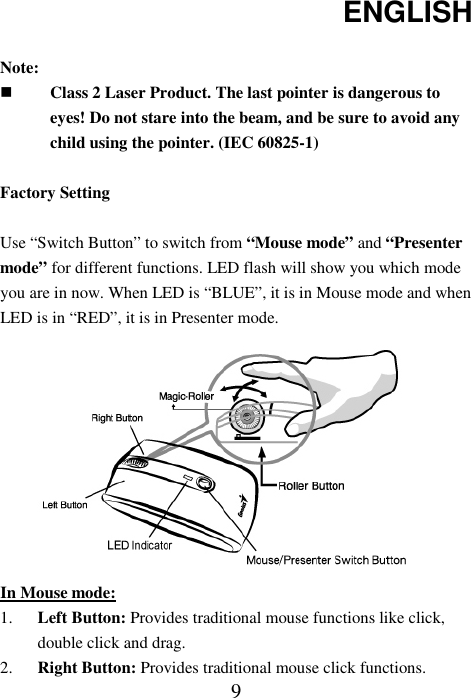 ENGLISH  9 Note:  Class 2 Laser Product. The last pointer is dangerous to eyes! Do not stare into the beam, and be sure to avoid any child using the pointer. (IEC 60825-1)  Factory Setting  Use “Switch Button” to switch from “Mouse mode” and “Presenter mode” for different functions. LED flash will show you which mode you are in now. When LED is “BLUE”, it is in Mouse mode and when LED is in “RED”, it is in Presenter mode.           In Mouse mode: 1. Left Button: Provides traditional mouse functions like click, double click and drag. 2. Right Button: Provides traditional mouse click functions. 
