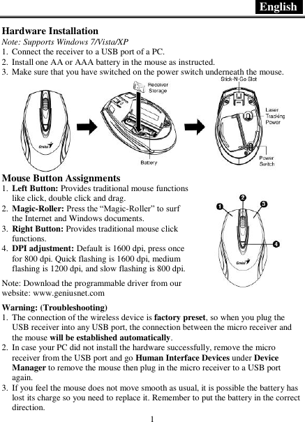  English   1 Hardware Installation Note: Supports Windows 7/Vista/XP 1. Connect the receiver to a USB port of a PC. 2. Install one AA or AAA battery in the mouse as instructed. 3. Make sure that you have switched on the power switch underneath the mouse.  Mouse Button Assignments 1. Left Button: Provides traditional mouse functions like click, double click and drag. 2. Magic-Roller: Press the “Magic-Roller” to surf the Internet and Windows documents. 3. Right Button: Provides traditional mouse click functions. 4. DPI adjustment: Default is 1600 dpi, press once for 800 dpi. Quick flashing is 1600 dpi, medium flashing is 1200 dpi, and slow flashing is 800 dpi.  Note: Download the programmable driver from our website: www.geniusnet.com  Warning: (Troubleshooting) 1. The connection of the wireless device is factory preset, so when you plug the USB receiver into any USB port, the connection between the micro receiver and the mouse will be established automatically. 2. In case your PC did not install the hardware successfully, remove the micro receiver from the USB port and go Human Interface Devices under Device Manager to remove the mouse then plug in the micro receiver to a USB port again. 3. If you feel the mouse does not move smooth as usual, it is possible the battery has lost its charge so you need to replace it. Remember to put the battery in the correct direction.  