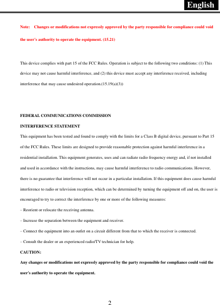  English   2 Note:    Changes or modifications not expressly approved by the party responsible for compliance could void the user&apos;s authority to operate the equipment. (15.21)    This device complies with part 15 of the FCC Rules. Operation is subject to the following two conditions: (1) This device may not cause harmful interference, and (2) this device must accept any interference received, including interference that may cause undesired operation.(15.19(a)(3))   FEDERAL COMMUNICATIONS COMMISSION INTERFERENCE STATEMENT This equipment has been tested and found to comply with the limits for a Class B digital device, pursuant to Part 15 of the FCC Rules. These limits are designed to provide reasonable protection against harmful interference in a residential installation. This equipment generates, uses and can radiate radio frequency energy and, if not installed and used in accordance with the instructions, may cause harmful interference to radio communications. However, there is no guarantee that interference will not occur in a particular installation. If this equipment does cause harmful interference to radio or television reception, which can be determined by turning the equipment off and on, the user is encouraged to try to correct the interference by one or more of the following measures: – Reorient or relocate the receiving antenna. – Increase the separation between the equipment and receiver. – Connect the equipment into an outlet on a circuit different from that to which the receiver is connected. – Consult the dealer or an experienced radio/TV technician for help. CAUTION: Any changes or modifications not expressly approved by the party responsible for compliance could void the user&apos;s authority to operate the equipment.  