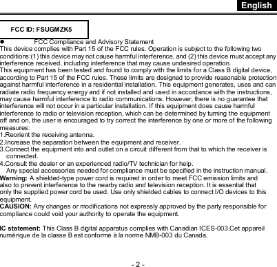  English - 2 -    l FCC Compliance and Advisory Statement This device complies with Part 15 of the FCC rules. Operation is subject to the following two conditions:(1) this device may not cause harmful interference, and (2) this device must accept any interference received, including interference that may cause undesired operation. This equipment has been tested and found to comply with the limits for a Class B digital device, according to Part 15 of the FCC rules. These limits are designed to provide reasonable protection against harmful interference in a residential installation. This equipment generates, uses and can radiate radio frequency energy and if not installed and used in accordance with the instructions, may cause harmful interference to radio communications. However, there is no guarantee that interference will not occur in a particular installation. If this equipment does cause harmful interference to radio or television reception, which can be determined by turning the equipment off and on, the user is encouraged to try correct the interference by one or more of the following measures: 1.Reorient the receiving antenna. 2.Increase the separation between the equipment and receiver. 3.Connect the equipment into and outlet on a circuit different from that to which the receiver is connected. 4.Consult the dealer or an experienced radio/TV technician for help. Any special accessories needed for compliance must be specified in the instruction manual. Warning: A shielded-type power cord is required in order to meet FCC emission limits and also to prevent interference to the nearby radio and television reception. It is essential that only the supplied power cord be used. Use only shielded cables to connect I/O devices to this equipment. CAUSION: Any changes or modifications not expressly approved by the party responsible for compliance could void your authority to operate the equipment.  IC statement: This Class B digital apparatus complies with Canadian ICES-003.Cet appareil numérique de la classe B est conforme à la norme NMB-003 du Canada. FCC ID: FSUGMZK5 