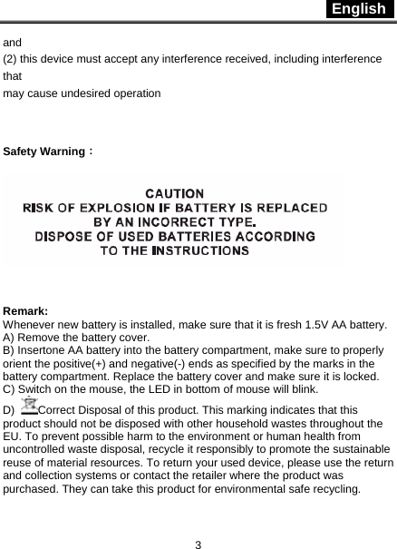  English   3 and (2) this device must accept any interference received, including interference that may cause undesired operation  Safety Warning：   Remark:  Whenever new battery is installed, make sure that it is fresh 1.5V AA battery. A) Remove the battery cover.   B) Insertone AA battery into the battery compartment, make sure to properly orient the positive(+) and negative(-) ends as specified by the marks in the battery compartment. Replace the battery cover and make sure it is locked.   C) Switch on the mouse, the LED in bottom of mouse will blink. D)  Correct Disposal of this product. This marking indicates that this product should not be disposed with other household wastes throughout the EU. To prevent possible harm to the environment or human health from           uncontrolled waste disposal, recycle it responsibly to promote the sustainable reuse of material resources. To return your used device, please use the return and collection systems or contact the retailer where the product was purchased. They can take this product for environmental safe recycling. 