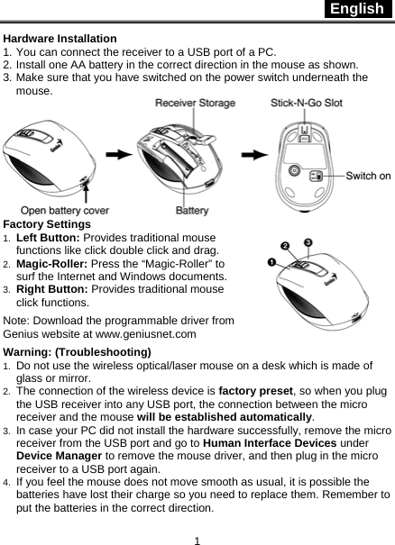  English   1 Hardware Installation 1. You can connect the receiver to a USB port of a PC. 2. Install one AA battery in the correct direction in the mouse as shown. 3. Make sure that you have switched on the power switch underneath the mouse.  Factory Settings 1.  Left Button: Provides traditional mouse functions like click double click and drag.  2.  Magic-Roller: Press the “Magic-Roller” to surf the Internet and Windows documents.   3.  Right Button: Provides traditional mouse click functions.  Note: Download the programmable driver from Genius website at www.geniusnet.com  Warning: (Troubleshooting) 1.  Do not use the wireless optical/laser mouse on a desk which is made of glass or mirror.   2.  The connection of the wireless device is factory preset, so when you plug the USB receiver into any USB port, the connection between the micro receiver and the mouse will be established automatically. 3.  In case your PC did not install the hardware successfully, remove the micro receiver from the USB port and go to Human Interface Devices under Device Manager to remove the mouse driver, and then plug in the micro receiver to a USB port again. 4.  If you feel the mouse does not move smooth as usual, it is possible the batteries have lost their charge so you need to replace them. Remember to put the batteries in the correct direction.  