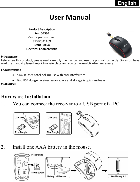  English    1  User Manual          Introduction Before use this product, please read carefully the manual and use the product correctly. Once you have read the manual, please keep it in a safe place and you can consult it when necessary.  Characteristics · 2.4GHz laser notebook mouse with anti-interference · Pico USB dongle receiver: saves space and storage is quick and easy Installation   Hardware Installation 1. You can connect the receiver to a USB port of a PC.      2. Install one AAA battery in the mouse.  Product Description Sku: 56586 Vendor part number: 31030041109  Brand: ativa Electrical Characteristic 