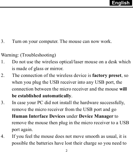  English    2     3. Turn on your computer. The mouse can now work.  Warning: (Troubleshooting) 1. Do not use the wireless optical/laser mouse on a desk which is made of glass or mirror.  2. The connection of the wireless device is factory preset, so when you plug the USB receiver into any USB port, the connection between the micro receiver and the mouse will be established automatically. 3. In case your PC did not install the hardware successfully, remove the micro receiver from the USB port and go Human Interface Devices under Device Manager to remove the mouse then plug in the micro receiver to a USB port again. 4. If you feel the mouse does not move smooth as usual, it is possible the batteries have lost their charge so you need to 