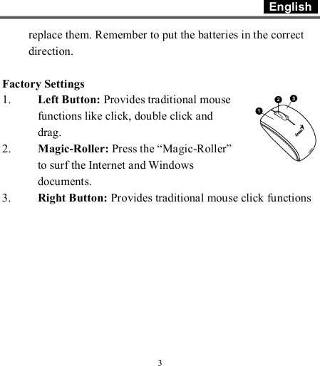  English    3 replace them. Remember to put the batteries in the correct direction.  Factory Settings 1. Left Button: Provides traditional mouse functions like click, double click and drag.  2. Magic-Roller: Press the “Magic-Roller” to surf the Internet and Windows documents.  3. Right Button: Provides traditional mouse click functions 