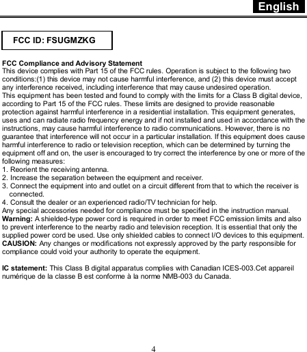  English    4   FCC Compliance and Advisory Statement This device complies with Part 15 of the FCC rules. Operation is subject to the following two conditions:(1) this device may not cause harmful interference, and (2) this device must accept any interference received, including interference that may cause undesired operation. This equipment has been tested and found to comply with the limits for a Class B digital device, according to Part 15 of the FCC rules. These limits are designed to provide reasonable protection against harmful interference in a residential installation. This equipment generates, uses and can radiate radio frequency energy and if not installed and used in accordance with the instructions, may cause harmful interference to radio communications. However, there is no guarantee that interference will not occur in a particular installation. If this equipment does cause harmful interference to radio or television reception, which can be determined by turning the equipment off and on, the user is encouraged to try correct the interference by one or more of the following measures: 1. Reorient the receiving antenna. 2. Increase the separation between the equipment and receiver. 3. Connect the equipment into and outlet on a circuit different from that to which the receiver is connected. 4. Consult the dealer or an experienced radio/TV technician for help. Any special accessories needed for compliance must be specified in the instruction manual. Warning: A shielded-type power cord is required in order to meet FCC emission limits and also to prevent interference to the nearby radio and television reception. It is essential that only the supplied power cord be used. Use only shielded cables to connect I/O devices to this equipment. CAUSION: Any changes or modifications not expressly approved by the party responsible for compliance could void your authority to operate the equipment.  IC statement: This Class B digital apparatus complies with Canadian ICES-003.Cet appareil numérique de la classe B est conforme à la norme NMB-003 du Canada.  FCC ID: FSUGMZKG 