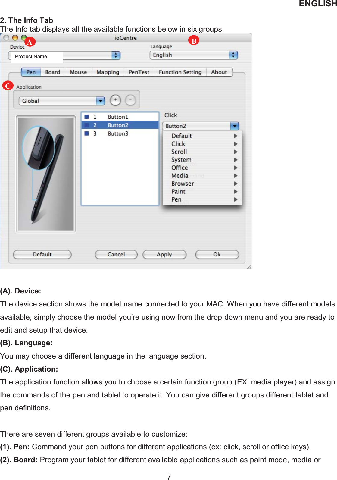 ENGLISH  7 2. The Info Tab The Info tab displays all the available functions below in six groups.    (A). Device: The device section shows the model name connected to your MAC. When you have different models available, simply choose the model you’re using now from the drop down menu and you are ready to edit and setup that device. (B). Language: You may choose a different language in the language section. (C). Application: The application function allows you to choose a certain function group (EX: media player) and assign the commands of the pen and tablet to operate it. You can give different groups different tablet and pen definitions.  There are seven different groups available to customize: (1). Pen: Command your pen buttons for different applications (ex: click, scroll or office keys). (2). Board: Program your tablet for different available applications such as paint mode, media or A   B C  Product Name 