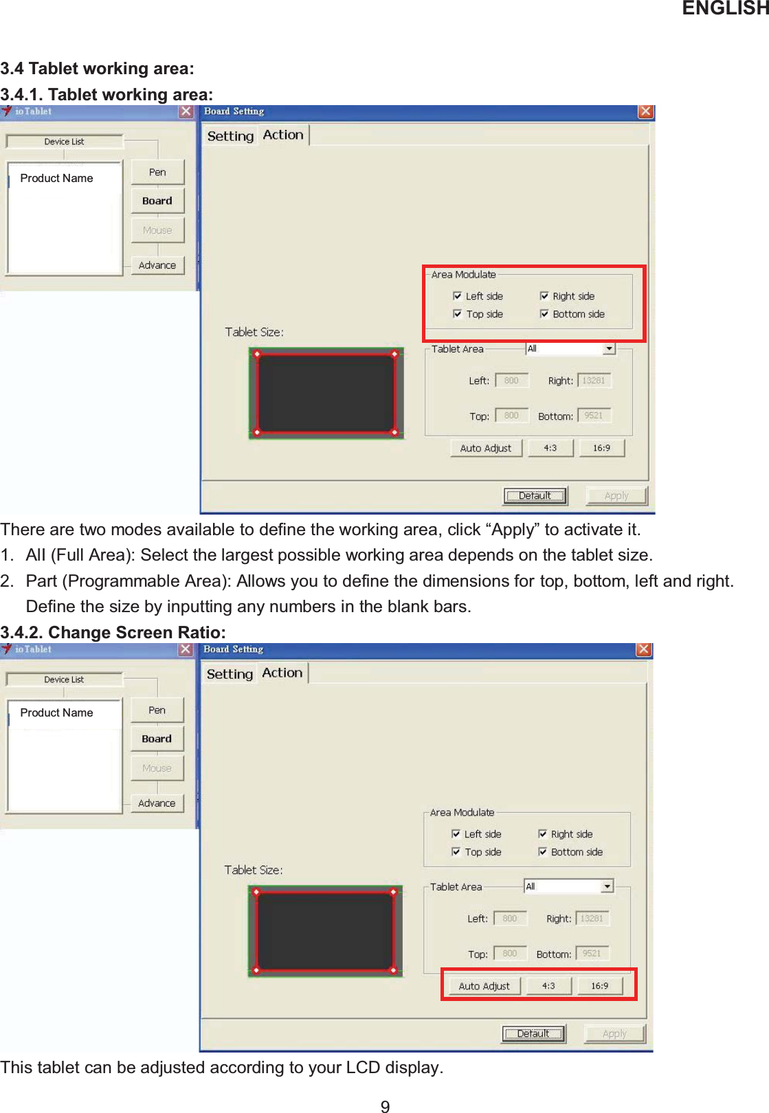 ENGLISH  9   3.4 Tablet working area: 3.4.1. Tablet working area:  There are two modes available to define the working area, click “Apply” to activate it. 1.  AlI (Full Area): Select the largest possible working area depends on the tablet size. 2.  Part (Programmable Area): Allows you to define the dimensions for top, bottom, left and right. Define the size by inputting any numbers in the blank bars. 3.4.2. Change Screen Ratio:  This tablet can be adjusted according to your LCD display. Product Name Product Name 