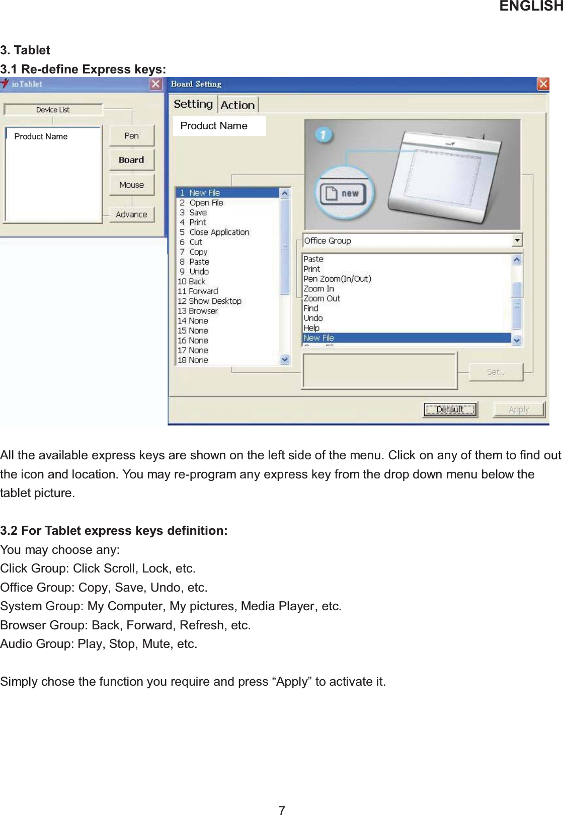 ENGLISH  7   3. Tablet   3.1 Re-define Express keys:   All the available express keys are shown on the left side of the menu. Click on any of them to find out the icon and location. You may re-program any express key from the drop down menu below the tablet picture.  3.2 For Tablet express keys definition: You may choose any: Click Group: Click Scroll, Lock, etc. Office Group: Copy, Save, Undo, etc. System Group: My Computer, My pictures, Media Player, etc. Browser Group: Back, Forward, Refresh, etc. Audio Group: Play, Stop, Mute, etc.  Simply chose the function you require and press “Apply” to activate it. Product Name Product Name 