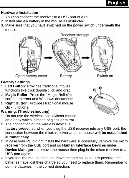  English   1 Hardware Installation 1. You can connect the receiver to a USB port of a PC. 2. Install one AA battery in the mouse as instructed. 3. Make sure that you have switched on the power switch underneath the mouse.  Factory Settings 1.  Left Button: Provides traditional mouse functions like click double click and drag.  2.  Magic-Roller: Press the “Magic-Roller” to surf the Internet and Windows documents.   3.  Right Button: Provides traditional mouse click functions. Warning: (Troubleshooting) 1.  Do not use the wireless optical/laser mouse on a desk which is made of glass or mirror.   2.  The connection of the wireless device is factory preset, so when you plug the USB receiver into any USB port, the connection between the micro receiver and the mouse will be established automatically. 3.  In case your PC did not install the hardware successfully, remove the micro receiver from the USB port and go Human Interface Devices under Device Manager to remove the mouse then plug in the micro receiver to a USB port again. 4.  If you feel the mouse does not move smooth as usual, it is possible the batteries have lost their charge so you need to replace them. Remember to put the batteries in the correct direction. 