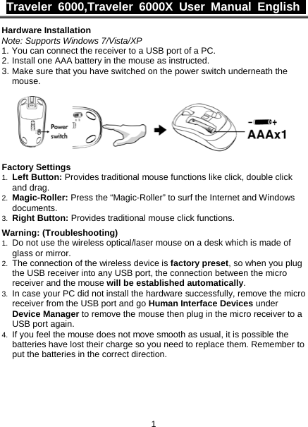 Traveler 6000,Traveler 6000X User Manual  English  1 Hardware Installation Note: Supports Windows 7/Vista/XP 1. You can connect the receiver to a USB port of a PC. 2. Install one AAA battery in the mouse as instructed. 3. Make sure that you have switched on the power switch underneath the mouse.    Factory Settings 1. Left Button: Provides traditional mouse functions like click, double click and drag.  2. Magic-Roller: Press the “Magic-Roller” to surf the Internet and Windows documents.   3. Right Button: Provides traditional mouse click functions.  Warning: (Troubleshooting) 1. Do not use the wireless optical/laser mouse on a desk which is made of glass or mirror.   2. The connection of the wireless device is factory preset, so when you plug the USB receiver into any USB port, the connection between the micro receiver and the mouse will be established automatically. 3. In case your PC did not install the hardware successfully, remove the micro receiver from the USB port and go Human Interface Devices under Device Manager to remove the mouse then plug in the micro receiver to a USB port again. 4. If you feel the mouse does not move smooth as usual, it is possible the batteries have lost their charge so you need to replace them. Remember to put the batteries in the correct direction. 