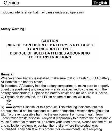 Genius                            English      including interference that may cause undesired operation  Safety Warning：：：：   Remark:   Whenever new battery is installed, make sure that it is fresh 1.5V AA battery. A) Remove the battery cover.   B) Insertone AA battery into the battery compartment, make sure to properly orient the positive(+) and negative(-) ends as specified by the marks in the battery compartment. Replace the battery cover and make sure it is locked.   C) Switch on the mouse, the LED in bottom of mouse will blink. D)  Correct Disposal of this product. This marking indicates that this product should not be disposed with other household wastes throughout the EU. To prevent possible harm to the environment or human health from           uncontrolled waste disposal, recycle it responsibly to promote the sustainable reuse of material resources. To return your used device, please use the return and collection systems or contact the retailer where the product was purchased. They can take this product for environmental safe recycling.   