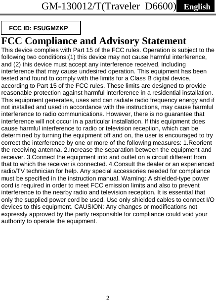 GM-130012/T(Traveler D6600)  English   2   FCC Compliance and Advisory Statement   This device complies with Part 15 of the FCC rules. Operation is subject to the following two conditions:(1) this device may not cause harmful interference, and (2) this device must accept any interference received, including interference that may cause undesired operation. This equipment has been tested and found to comply with the limits for a Class B digital device, according to Part 15 of the FCC rules. These limits are designed to provide reasonable protection against harmful interference in a residential installation. This equipment generates, uses and can radiate radio frequency energy and if not installed and used in accordance with the instructions, may cause harmful interference to radio communications. However, there is no guarantee that interference will not occur in a particular installation. If this equipment does cause harmful interference to radio or television reception, which can be determined by turning the equipment off and on, the user is encouraged to try correct the interference by one or more of the following measures: 1.Reorient the receiving antenna. 2.Increase the separation between the equipment and receiver. 3.Connect the equipment into and outlet on a circuit different from that to which the receiver is connected. 4.Consult the dealer or an experienced radio/TV technician for help. Any special accessories needed for compliance must be specified in the instruction manual. Warning: A shielded-type power cord is required in order to meet FCC emission limits and also to prevent interference to the nearby radio and television reception. It is essential that only the supplied power cord be used. Use only shielded cables to connect I/O devices to this equipment. CAUSION: Any changes or modifications not expressly approved by the party responsible for compliance could void your authority to operate the equipment.  FCC ID: FSUGMZKP 