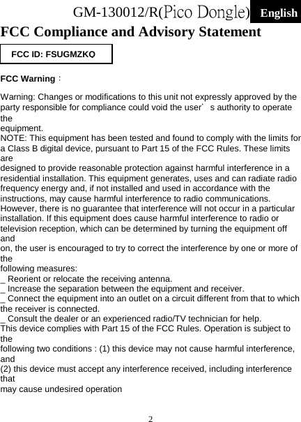 GM-130012/R(Pico Dongle)  English   2 FCC Compliance and Advisory Statement    FCC Warning： Warning: Changes or modifications to this unit not expressly approved by the party responsible for compliance could void the user＇s authority to operate the equipment. NOTE: This equipment has been tested and found to comply with the limits for a Class B digital device, pursuant to Part 15 of the FCC Rules. These limits are designed to provide reasonable protection against harmful interference in a residential installation. This equipment generates, uses and can radiate radio frequency energy and, if not installed and used in accordance with the instructions, may cause harmful interference to radio communications. However, there is no guarantee that interference will not occur in a particular installation. If this equipment does cause harmful interference to radio or television reception, which can be determined by turning the equipment off and on, the user is encouraged to try to correct the interference by one or more of the following measures: _ Reorient or relocate the receiving antenna. _ Increase the separation between the equipment and receiver. _ Connect the equipment into an outlet on a circuit different from that to which the receiver is connected. _ Consult the dealer or an experienced radio/TV technician for help. This device complies with Part 15 of the FCC Rules. Operation is subject to the following two conditions : (1) this device may not cause harmful interference, and (2) this device must accept any interference received, including interference that may cause undesired operation FCC ID: FSUGMZKQ 
