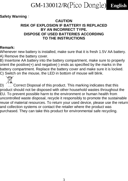 GM-130012/R(Pico Dongle)  English   3  Safety Warning： CAUTION RISK OF EXPLOSION IF BATTERY IS REPLACED BY AN INCORRECT TYPE. DISPOSE OF USED BATTERIES ACCORDING TO THE INSTRUCTIONS  Remark: Whenever new battery is installed, make sure that it is fresh 1.5V AA battery. A) Remove the battery cover. B) Insertone AA battery into the battery compartment, make sure to properly orient the positive(+) and negative(-) ends as specified by the marks in the battery compartment. Replace the battery cover and make sure it is locked. C) Switch on the mouse, the LED in bottom of mouse will blink. D)  Correct Disposal of this product. This marking indicates that this product should not be disposed with other household wastes throughout the EU. To prevent possible harm to the environment or human health from uncontrolled waste disposal, recycle it responsibly to promote the sustainable reuse of material resources. To return your used device, please use the return and collection systems or contact the retailer where the product was purchased. They can take this product for environmental safe recycling. 
