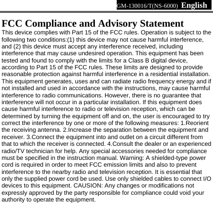 GM-130016/T(NS-6000)  English     FCC Compliance and Advisory Statement   This device complies with Part 15 of the FCC rules. Operation is subject to the following two conditions:(1) this device may not cause harmful interference, and (2) this device must accept any interference received, including interference that may cause undesired operation. This equipment has been tested and found to comply with the limits for a Class B digital device, according to Part 15 of the FCC rules. These limits are designed to provide reasonable protection against harmful interference in a residential installation. This equipment generates, uses and can radiate radio frequency energy and if not installed and used in accordance with the instructions, may cause harmful interference to radio communications. However, there is no guarantee that interference will not occur in a particular installation. If this equipment does cause harmful interference to radio or television reception, which can be determined by turning the equipment off and on, the user is encouraged to try correct the interference by one or more of the following measures: 1.Reorient the receiving antenna. 2.Increase the separation between the equipment and receiver. 3.Connect the equipment into and outlet on a circuit different from that to which the receiver is connected. 4.Consult the dealer or an experienced radio/TV technician for help. Any special accessories needed for compliance must be specified in the instruction manual. Warning: A shielded-type power cord is required in order to meet FCC emission limits and also to prevent interference to the nearby radio and television reception. It is essential that only the supplied power cord be used. Use only shielded cables to connect I/O devices to this equipment. CAUSION: Any changes or modifications not expressly approved by the party responsible for compliance could void your authority to operate the equipment.  