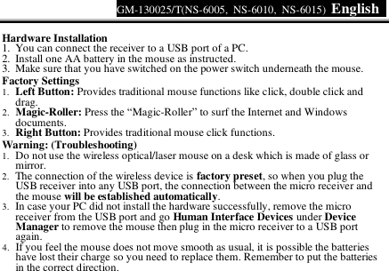 GM-130025/T(NS-6005, NS-6010, NS-6015)  English     Hardware Installation 1. You can connect the receiver to a USB port of a PC. 2. Install one AA battery in the mouse as instructed. 3. Make sure that you have switched on the power switch underneath the mouse. Factory Settings 1. Left Button: Provides traditional mouse functions like click, double click and drag.  2. Magic-Roller: Press the “Magic-Roller” to surf the Internet and Windows documents.  3. Right Button: Provides traditional mouse click functions. Warning: (Troubleshooting) 1. Do not use the wireless optical/laser mouse on a desk which is made of glass or mirror.  2. The connection of the wireless device is factory preset, so when you plug the USB receiver into any USB port, the connection between the micro receiver and the mouse will be established automatically. 3. In case your PC did not install the hardware successfully, remove the micro receiver from the USB port and go Human Interface Devices under Device Manager to remove the mouse then plug in the micro receiver to a USB port again. 4. If you feel the mouse does not move smooth as usual, it is possible the batteries have lost their charge so you need to replace them. Remember to put the batteries in the correct direction.  
