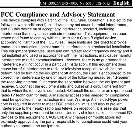 GM-130025/T(NS-6005, NS-6010, NS-6015)  English     FCC Compliance and Advisory Statement  This device complies with Part 15 of the FCC rules. Operation is subject to the following two conditions:(1) this device may not cause harmful interference, and (2) this device must accept any interference received, including interference that may cause undesired operation. This equipment has been tested and found to comply with the limits for a Class B digital device, according to Part 15 of the FCC rules. These limits are designed to provide reasonable protection against harmful interference in a residential installation. This equipment generates, uses and can radiate radio frequency energy and if not installed and used in accordance with the instructions, may cause harmful interference to radio communications. However, there is no guarantee that interference will not occur in a particular installation. If this equipment does cause harmful interference to radio or television reception, which can be determined by turning the equipment off and on, the user is encouraged to try correct the interference by one or more of the following measures: 1.Reorient the receiving antenna. 2.Increase the separation between the equipment and receiver. 3.Connect the equipment into and outlet on a circuit different from that to which the receiver is connected. 4.Consult the dealer or an experienced radio/TV technician for help. Any special accessories needed for compliance must be specified in the instruction manual. Warning: A shielded-type power cord is required in order to meet FCC emission limits and also to prevent interference to the nearby radio and television reception. It is essential that only the supplied power cord be used. Use only shielded cables to connect I/O devices to this equipment. CAUSION: Any changes or modifications not expressly approved by the party responsible for compliance could void your authority to operate the equipment.  
