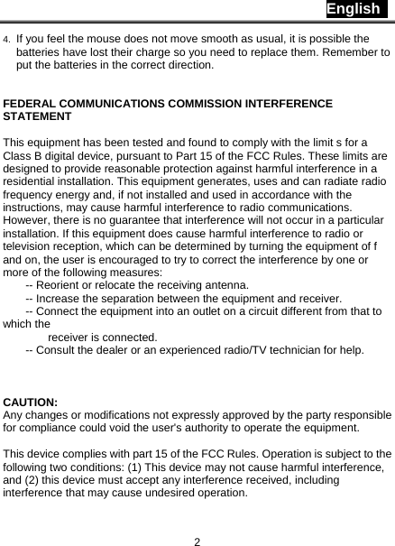 English   2 4.  If you feel the mouse does not move smooth as usual, it is possible the batteries have lost their charge so you need to replace them. Remember to put the batteries in the correct direction.   FEDERAL COMMUNICATIONS COMMISSION INTERFERENCE STATEMENT  This equipment has been tested and found to comply with the limit s for a Class B digital device, pursuant to Part 15 of the FCC Rules. These limits are designed to provide reasonable protection against harmful interference in a residential installation. This equipment generates, uses and can radiate radio frequency energy and, if not installed and used in accordance with the instructions, may cause harmful interference to radio communications. However, there is no guarantee that interference will not occur in a particular installation. If this equipment does cause harmful interference to radio or television reception, which can be determined by turning the equipment of f and on, the user is encouraged to try to correct the interference by one or more of the following measures:           -- Reorient or relocate the receiving antenna.           -- Increase the separation between the equipment and receiver.           -- Connect the equipment into an outlet on a circuit different from that to which the     receiver is connected.           -- Consult the dealer or an experienced radio/TV technician for help.       CAUTION:  Any changes or modifications not expressly approved by the party responsible for compliance could void the user&apos;s authority to operate the equipment.    This device complies with part 15 of the FCC Rules. Operation is subject to the following two conditions: (1) This device may not cause harmful interference, and (2) this device must accept any interference received, including interference that may cause undesired operation. 