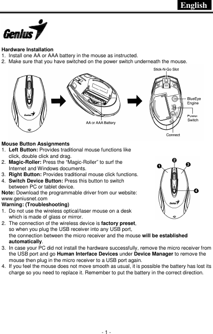  English   - 1 -    Hardware Installation 1.  Install one AA or AAA battery in the mouse as instructed. 2.  Make sure that you have switched on the power switch underneath the mouse.  Mouse Button Assignments 1.  Left Button: Provides traditional mouse functions like click, double click and drag. 2.  Magic-Roller: Press the “Magic-Roller” to surf the Internet and Windows documents. 3.  Right Button: Provides traditional mouse click functions. 4.  Switch Device Button: Press this button to switch between PC or tablet device. Note: Download the programmable driver from our website: www.geniusnet.com Warning: (Troubleshooting) 1.  Do not use the wireless optical/laser mouse on a desk which is made of glass or mirror. 2.  The connection of the wireless device is factory preset, so when you plug the USB receiver into any USB port, the connection between the micro receiver and the mouse will be established automatically. 3.  In case your PC did not install the hardware successfully, remove the micro receiver from the USB port and go Human Interface Devices under Device Manager to remove the mouse then plug in the micro receiver to a USB port again. 4.  If you feel the mouse does not move smooth as usual, it is possible the battery has lost its charge so you need to replace it. Remember to put the battery in the correct direction.     