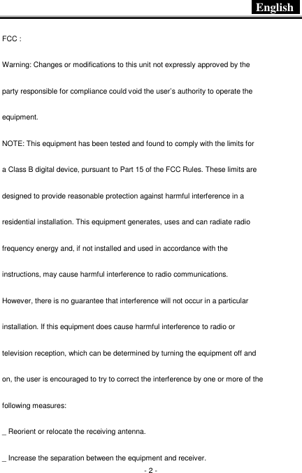  English   - 2 - FCC : Warning: Changes or modifications to this unit not expressly approved by the party responsible for compliance could void the user’s authority to operate the equipment. NOTE: This equipment has been tested and found to comply with the limits for a Class B digital device, pursuant to Part 15 of the FCC Rules. These limits are designed to provide reasonable protection against harmful interference in a residential installation. This equipment generates, uses and can radiate radio frequency energy and, if not installed and used in accordance with the instructions, may cause harmful interference to radio communications. However, there is no guarantee that interference will not occur in a particular installation. If this equipment does cause harmful interference to radio or television reception, which can be determined by turning the equipment off and on, the user is encouraged to try to correct the interference by one or more of the following measures: _ Reorient or relocate the receiving antenna. _ Increase the separation between the equipment and receiver. 