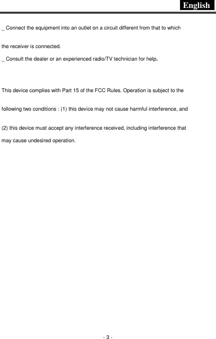  English   - 3 - _ Connect the equipment into an outlet on a circuit different from that to which the receiver is connected. _ Consult the dealer or an experienced radio/TV technician for help.    This device complies with Part 15 of the FCC Rules. Operation is subject to the following two conditions : (1) this device may not cause harmful interference, and (2) this device must accept any interference received, including interference that may cause undesired operation. 