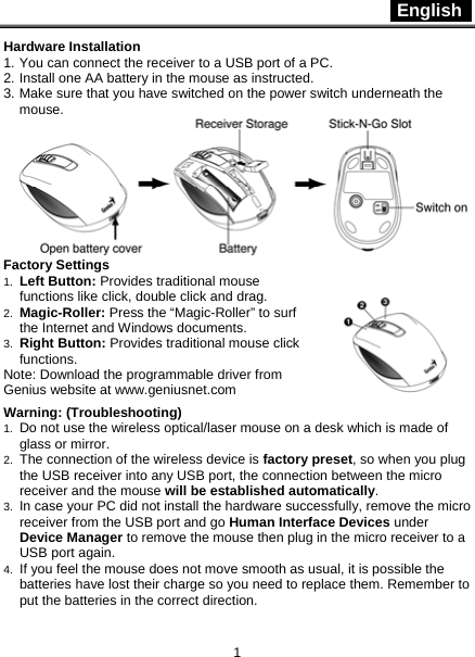  English   1 Hardware Installation 1. You can connect the receiver to a USB port of a PC. 2. Install one AA battery in the mouse as instructed. 3. Make sure that you have switched on the power switch underneath the mouse.  Factory Settings 1.  Left Button: Provides traditional mouse functions like click, double click and drag.  2.  Magic-Roller: Press the “Magic-Roller” to surf the Internet and Windows documents.   3.  Right Button: Provides traditional mouse click functions. Note: Download the programmable driver from Genius website at www.geniusnet.com  Warning: (Troubleshooting) 1.  Do not use the wireless optical/laser mouse on a desk which is made of glass or mirror.   2.  The connection of the wireless device is factory preset, so when you plug the USB receiver into any USB port, the connection between the micro receiver and the mouse will be established automatically. 3.  In case your PC did not install the hardware successfully, remove the micro receiver from the USB port and go Human Interface Devices under Device Manager to remove the mouse then plug in the micro receiver to a USB port again. 4.  If you feel the mouse does not move smooth as usual, it is possible the batteries have lost their charge so you need to replace them. Remember to put the batteries in the correct direction. 