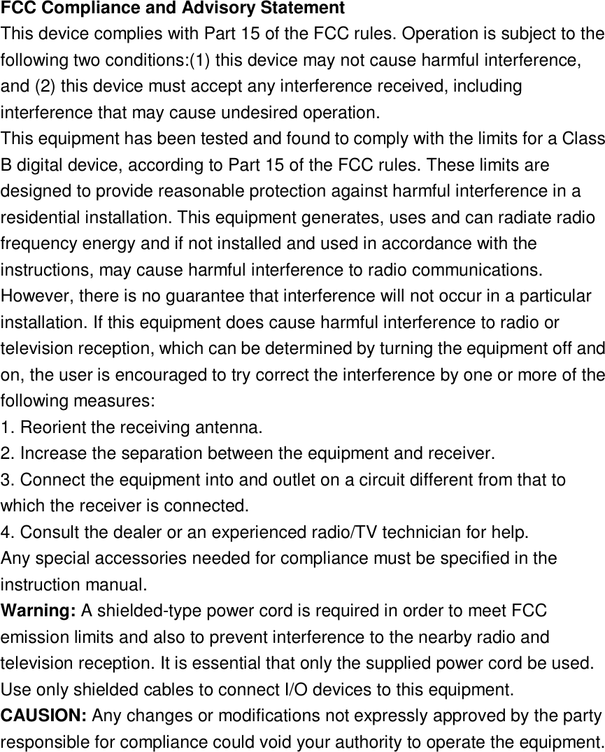 FCC Compliance and Advisory Statement This device complies with Part 15 of the FCC rules. Operation is subject to the following two conditions:(1) this device may not cause harmful interference, and (2) this device must accept any interference received, including interference that may cause undesired operation. This equipment has been tested and found to comply with the limits for a Class B digital device, according to Part 15 of the FCC rules. These limits are designed to provide reasonable protection against harmful interference in a residential installation. This equipment generates, uses and can radiate radio frequency energy and if not installed and used in accordance with the instructions, may cause harmful interference to radio communications. However, there is no guarantee that interference will not occur in a particular installation. If this equipment does cause harmful interference to radio or television reception, which can be determined by turning the equipment off and on, the user is encouraged to try correct the interference by one or more of the following measures: 1. Reorient the receiving antenna. 2. Increase the separation between the equipment and receiver. 3. Connect the equipment into and outlet on a circuit different from that to which the receiver is connected. 4. Consult the dealer or an experienced radio/TV technician for help. Any special accessories needed for compliance must be specified in the instruction manual. Warning: A shielded-type power cord is required in order to meet FCC emission limits and also to prevent interference to the nearby radio and television reception. It is essential that only the supplied power cord be used. Use only shielded cables to connect I/O devices to this equipment. CAUSION: Any changes or modifications not expressly approved by the party responsible for compliance could void your authority to operate the equipment. 