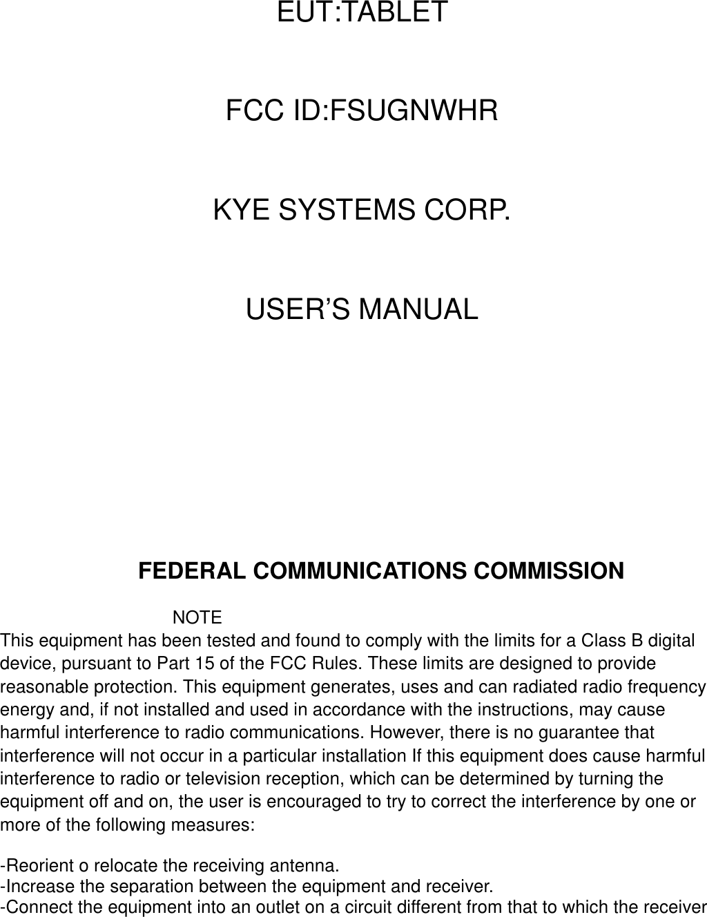 EUT:TABLETFCC ID:FSUGNWHRKYE SYSTEMS CORP.USER’S MANUALFEDERAL COMMUNICATIONS COMMISSIONNOTEThis equipment has been tested and found to comply with the limits for a Class B digitaldevice, pursuant to Part 15 of the FCC Rules. These limits are designed to providereasonable protection. This equipment generates, uses and can radiated radio frequencyenergy and, if not installed and used in accordance with the instructions, may causeharmful interference to radio communications. However, there is no guarantee thatinterference will not occur in a particular installation If this equipment does cause harmfulinterference to radio or television reception, which can be determined by turning theequipment off and on, the user is encouraged to try to correct the interference by one ormore of the following measures:-Reorient o relocate the receiving antenna.-Increase the separation between the equipment and receiver.-Connect the equipment into an outlet on a circuit different from that to which the receiver