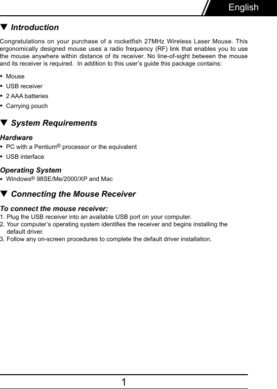 1▼ IntroductionCongratulations on your purchase of a rocketfish 27MHz Wireless Laser Mouse. This ergonomically designed mouse uses a radio frequency (RF) link that enables you to  use the mouse  anywhere  within  distance  of  its  receiver. No line-of-sight between the mouse and its receiver is required.  In addition to this user’s guide this package contains: •  Mouse•  USB receiver•  2 AAA batteries•  Carrying pouch▼ System Requirements Hardware•  PC with a Pentium® processor or the equivalent•  USB interfaceOperating System•  Windows® 98SE/Me/2000/XP and Mac▼ Connecting the Mouse ReceiverTo connect the mouse receiver:1. Plug the USB receiver into an available USB port on your computer. 2. Your computer’s operating system identies the receiver and begins installing the     default driver. 3. Follow any on-screen procedures to complete the default driver installation. English