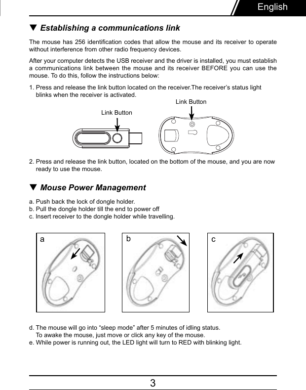 3▼ Establishing a communications linkThe mouse  has  256 identication codes that allow the mouse  and  its receiver to operate without interference from other radio frequency devices.After your computer detects the USB receiver and the driver is installed, you must establish a communications  link  between  the  mouse  and  its receiver BEFORE you can use the mouse. To do this, follow the instructions below:1. Press and release the link button located on the receiver.The receiver’s status light    blinks when the receiver is activated.2. Press and release the link button, located on the bottom of the mouse, and you are now     ready to use the mouse.▼ Mouse Power Managementa. Push back the lock of dongle holder.  b. Pull the dongle holder till the end to power offc. Insert receiver to the dongle holder while travelling.d. The mouse will go into “sleep mode” after 5 minutes of idling status.    To awake the mouse, just move or click any key of the mouse.e. While power is running out, the LED light will turn to RED with blinking light.EnglishLink ButtonabcLink Button