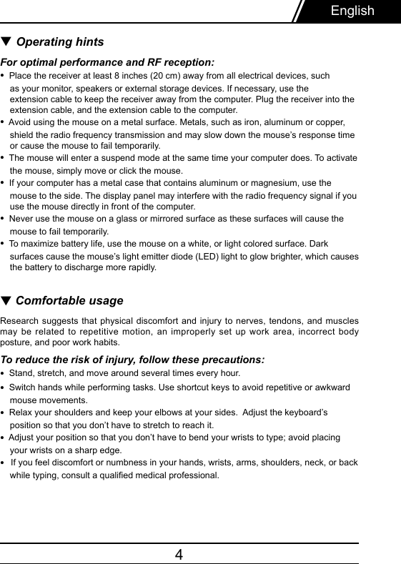4▼ Operating hintsFor optimal performance and RF reception:•  Place the receiver at least 8 inches (20 cm) away from all electrical devices, such    as your monitor, speakers or external storage devices. If necessary, use the     extension cable to keep the receiver away from the computer. Plug the receiver into the     extension cable, and the extension cable to the computer.•  Avoid using the mouse on a metal surface. Metals, such as iron, aluminum or copper,    shield the radio frequency transmission and may slow down the mouse’s response time     or cause the mouse to fail temporarily.•  The mouse will enter a suspend mode at the same time your computer does. To activate    the mouse, simply move or click the mouse.•  If your computer has a metal case that contains aluminum or magnesium, use the     mouse to the side. The display panel may interfere with the radio frequency signal if you     use the mouse directly in front of the computer.•  Never use the mouse on a glass or mirrored surface as these surfaces will cause the    mouse to fail temporarily.•  To maximize battery life, use the mouse on a white, or light colored surface. Dark    surfaces cause the mouse’s light emitter diode (LED) light to glow brighter, which causes    the battery to discharge more rapidly.▼ Comfortable usageResearch suggests  that  physical  discomfort  and injury to nerves, tendons, and muscles may be  related  to  repetitive motion, an improperly set up  work  area,  incorrect body posture, and poor work habits.To reduce the risk of injury, follow these precautions:•  Stand, stretch, and move around several times every hour.•  Switch hands while performing tasks. Use shortcut keys to avoid repetitive or awkward    mouse movements.•  Relax your shoulders and keep your elbows at your sides.  Adjust the keyboard’s    position so that you don’t have to stretch to reach it.•  Adjust your position so that you don’t have to bend your wrists to type; avoid placing    your wrists on a sharp edge. •  If you feel discomfort or numbness in your hands, wrists, arms, shoulders, neck, or back    while typing, consult a qualied medical professional.English