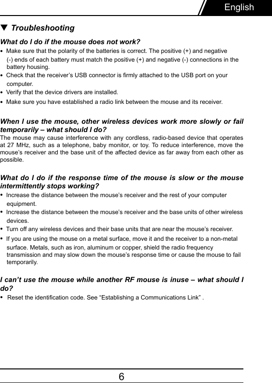 6English▼ TroubleshootingWhat do I do if the mouse does not work?•  Make sure that the polarity of the batteries is correct. The positive (+) and negative    (-) ends of each battery must match the positive (+) and negative (-) connections in the    battery housing.•  Check that the receiver’s USB connector is rmly attached to the USB port on your     computer.•  Verify that the device drivers are installed.•  Make sure you have established a radio link between the mouse and its receiver.When I use the mouse, other wireless devices work more slowly or fail temporarily – what should I do?The mouse  may  cause  interference  with any cordless, radio-based device that operates at 27 MHz,  such as a  telephone,  baby  monitor, or toy. To reduce interference, move the mouse’s receiver and the base unit of the affected device as far away from each other as possible.What do I do  if the response time  of the mouse is  slow or the mouse intermittently stops working?•  Increase the distance between the mouse’s receiver and the rest of your computer    equipment.•  Increase the distance between the mouse’s receiver and the base units of other wireless    devices.•  Turn off any wireless devices and their base units that are near the mouse’s receiver.•  If you are using the mouse on a metal surface, move it and the receiver to a non-metal     surface. Metals, such as iron, aluminum or copper, shield the radio frequency    transmission and may slow down the mouse’s response time or cause the mouse to fail    temporarily.I can’t use the mouse while another RF mouse is inuse – what should I do?•  Reset the identication code. See “Establishing a Communications Link” .