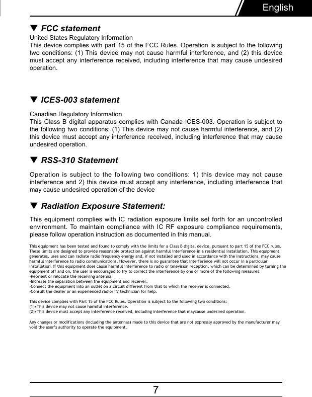 7English▼ FCC statementUnited States Regulatory InformationThis device complies with part 15 of the FCC Rules. Operation is subject to the following two conditions:  (1) This device may not cause harmful  interference,  and  (2)  this device must accept  any  interference received, including interference that  may  cause undesired operation. ▼ ICES-003 statementCanadian Regulatory InformationThis Class  B  digital  apparatus  complies with Canada ICES-003. Operation is subject  to the following  two  conditions:  (1) This device may not cause harmful  interference,  and  (2) this device must accept any  interference received, including interference that  may  cause undesired operation.▼ RSS-310 StatementOperation is  subject  to  the  following  two  conditions:  1)  this  device may not cause interference and  2)  this  device  must  accept  any interference, including interference that  may cause undesired operation of the device▼ Radiation Exposure Statement: This equipment complies with  IC  radiation  exposure  limits  set forth for an uncontrolled environment. To maintain compliance with IC  RF  exposure compliance requirements, please follow operation instruction as documented in this manual. This equipment has been tested and found to comply with the limits for a Class B digital device, pursuant to part 15 of the FCC rules. These limits are designed to provide reasonable protection against harmful interference in a residential installation. This equipment generates, uses and can radiate radio frequency energy and, if not installed and used in accordance with the instructions, may cause harmful interference to radio communications. However, there is no guarantee that interference will not occur in a particular installation. If this equipment does cause harmful interference to radio or television reception, which can be determined by turning the equipment off and on, the user is encouraged to try to correct the interference by one or more of the following measures:-Reorient or relocate the receiving antenna.-Increase the separation between the equipment and receiver.-Connect the equipment into an outlet on a circuit different from that to which the receiver is connected.-Consult the dealer or an experienced radio/TV technician for help.This device complies with Part 15 of the FCC Rules. Operation is subject to the following two conditions:(1)•This device may not cause harmful interference.(2)•This device must accept any interference received, including interference that maycause undesired operation.Any changes or modifications (including the antennas) made to this device that are not expressly approved by the manufacturer may void the user’s authority to operate the equipment. 