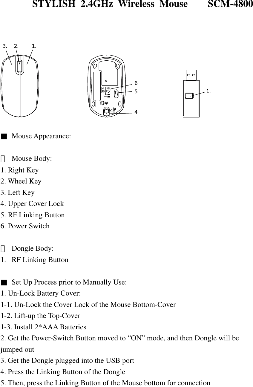  STYLISH 2.4GHz Wireless Mouse    SCM-4800    3. 2. 1.             4.5.6.            1.  ■ Mouse Appearance:  ＊ Mouse Body: 1. Right Key 2. Wheel Key 3. Left Key 4. Upper Cover Lock 5. RF Linking Button 6. Power Switch  ＊  Dongle Body: 1.  RF Linking Button  ■  Set Up Process prior to Manually Use: 1. Un-Lock Battery Cover: 1-1. Un-Lock the Cover Lock of the Mouse Bottom-Cover 1-2. Lift-up the Top-Cover 1-3. Install 2*AAA Batteries 2. Get the Power-Switch Button moved to “ON” mode, and then Dongle will be jumped out 3. Get the Dongle plugged into the USB port 4. Press the Linking Button of the Dongle 5. Then, press the Linking Button of the Mouse bottom for connection 